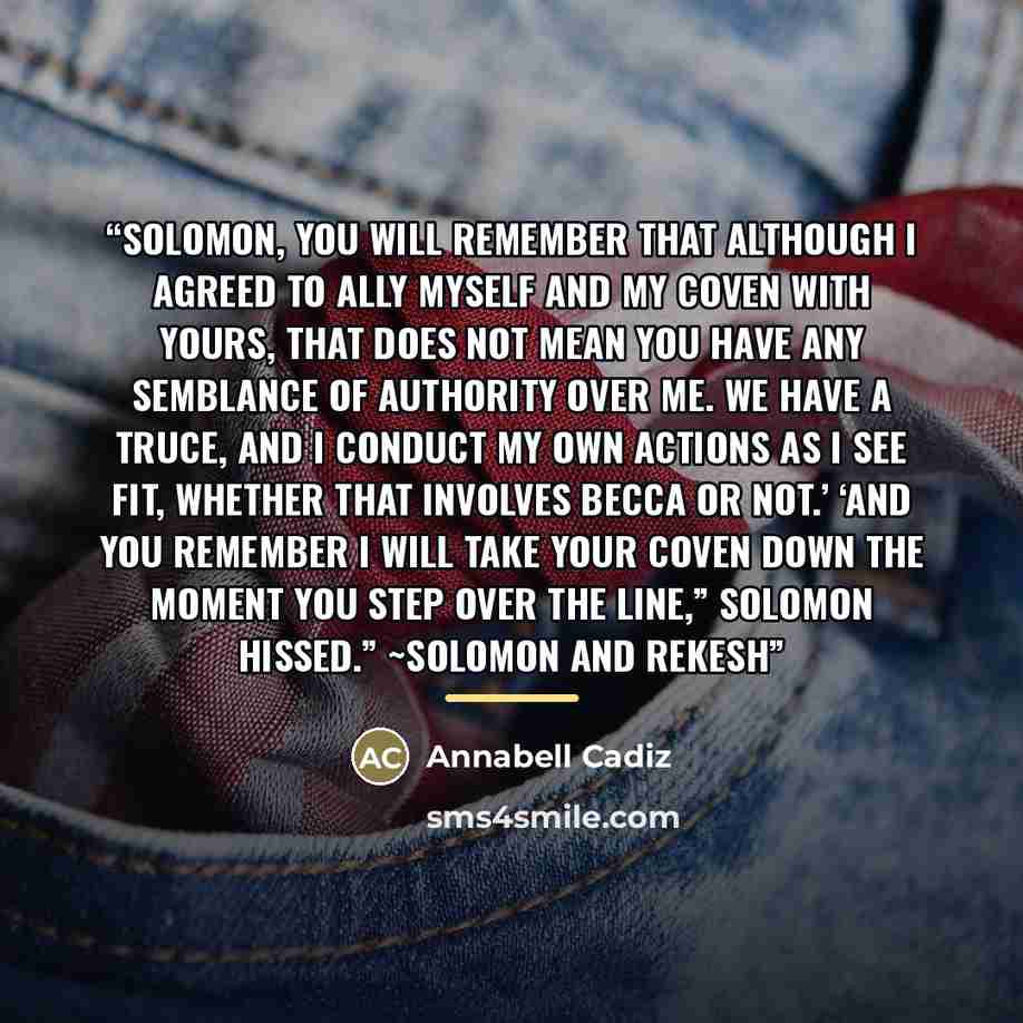 “Solomon, you will remember that although I agreed to ally myself and my coven with yours, that does not mean you have any semblance of authority over me. We have a truce, and I conduct my own actions as I see fit, whether that involves Becca or not.’ ‘And you remember I will take your coven down…” quote by Annabell Cadiz