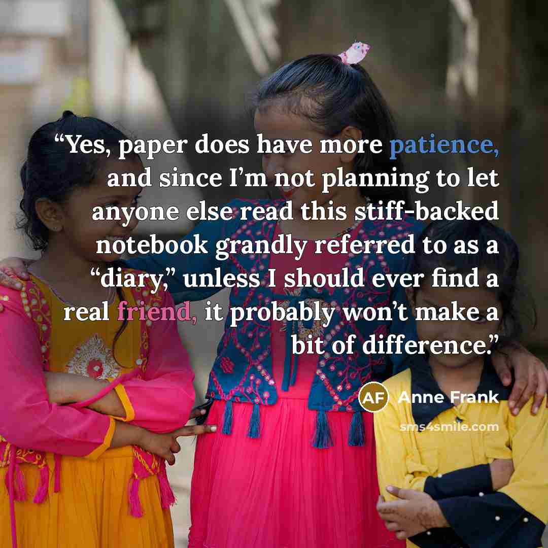 “Yes, paper does have more patience, and since I’m not planning to let anyone else read this stiff-backed notebook grandly referred to as a “diary,” unless I should ever find a real friend, it probably won’t make a bit of difference.” quote by Anne Frank