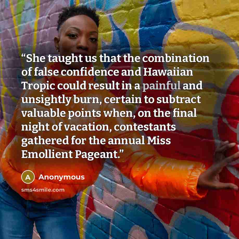 “She taught us that the combination of false confidence and Hawaiian Tropic could result in a painful and unsightly burn, certain to subtract valuable points when, on the final night of vacation, contestants gathered for the annual Miss Emollient Pageant.” quote by Anonymous