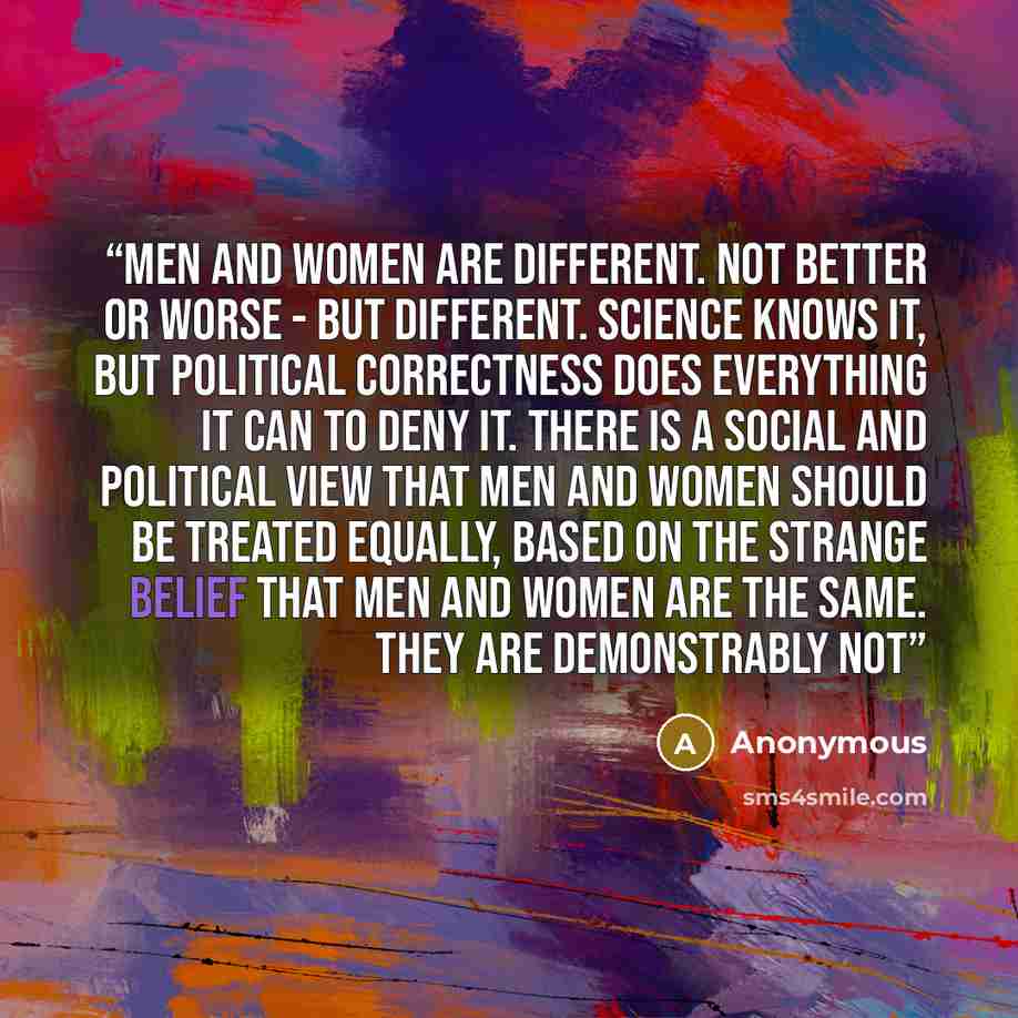 “Men and women are different. Not better or worse - but different. Science knows it, but political correctness does everything it can to deny it. There is a social and political view that men and women should be treated equally, based on the strange belief that men and women are the same. They are…” quote by Anonymous