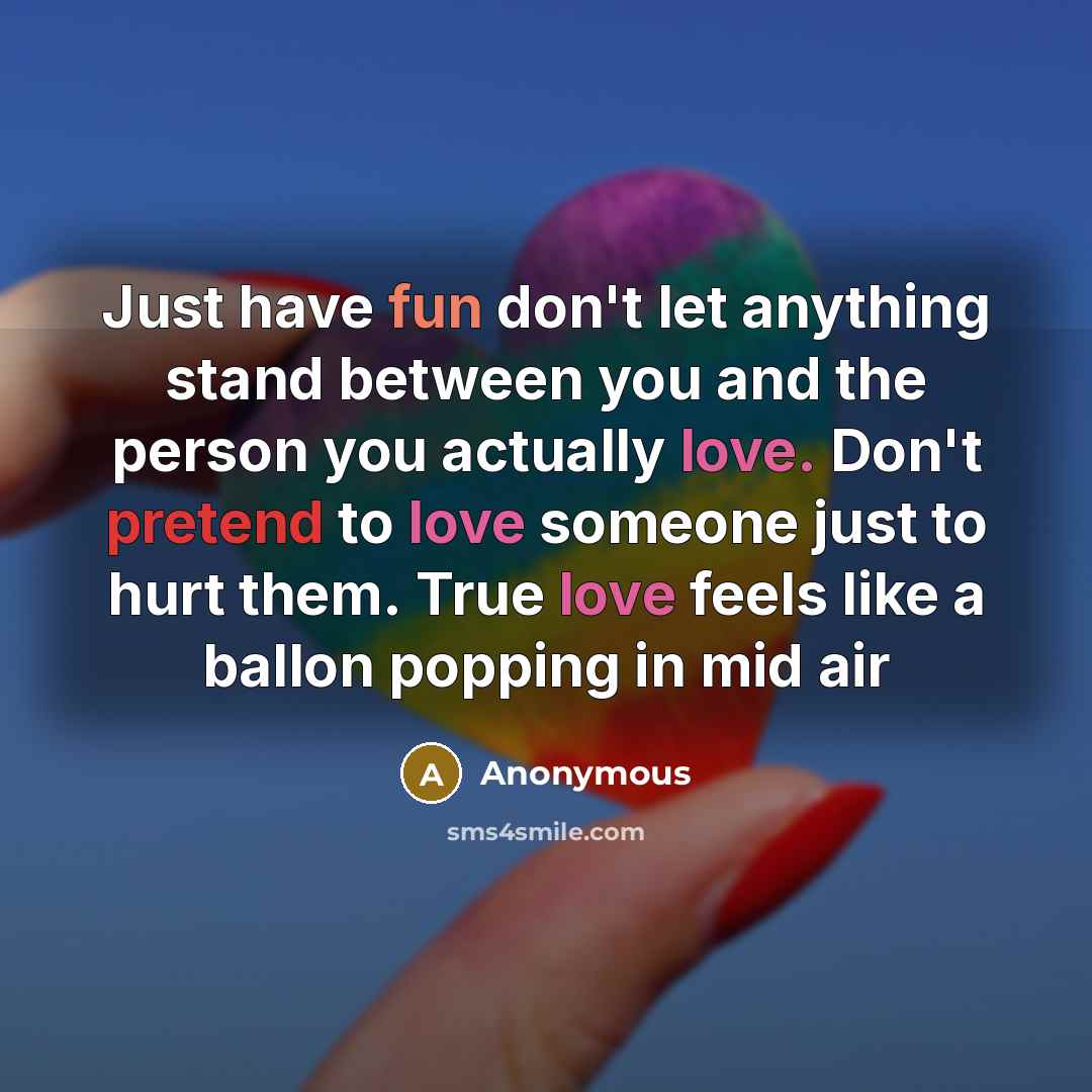 “Just have fun don't let anything stand between you and the person you actually love. Don't pretend to love someone just to hurt them. True love feels like a ballon popping in mid air” quote by Anonymous