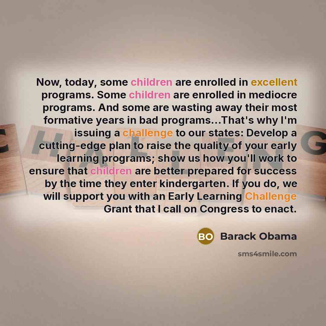 “Now, today, some children are enrolled in excellent programs. Some children are enrolled in mediocre programs. And some are wasting away their most formative years in bad programs…That's why I'm issuing a challenge to our states: Develop a cutting-edge plan to raise the quality of your early…” quote by Barack Obama