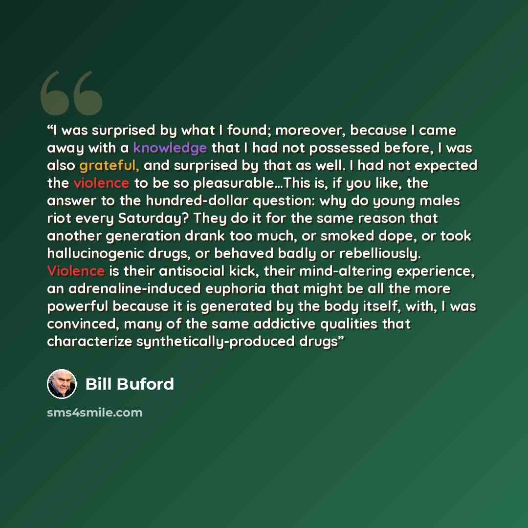 “I was surprised by what I found; moreover, because I came away with a knowledge that I had not possessed before, I was also grateful, and surprised by that as well. I had not expected the violence to be so pleasurable…This is, if you like, the answer to the hundred-dollar question: why do young…” quote by Bill Buford