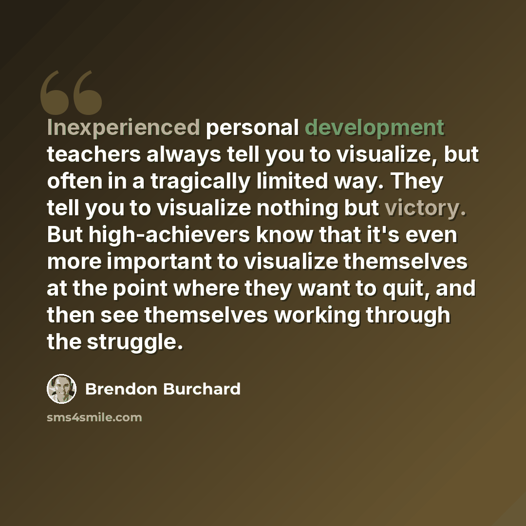 “Inexperienced personal development teachers always tell you to visualize, but often in a tragically limited way. They tell you to visualize nothing but victory. But high-achievers know that it's even more important to visualize themselves at the point where they want to quit, and then see…” quote by Brendon Burchard
