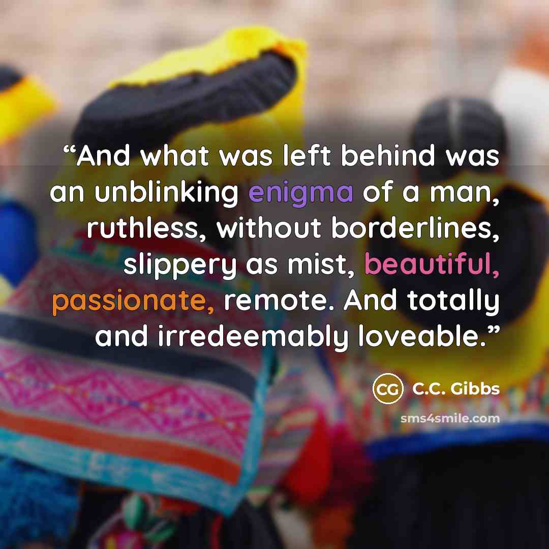 “And what was left behind was an unblinking enigma of a man, ruthless, without borderlines, slippery as mist, beautiful, passionate, remote. And totally and irredeemably loveable.” quote by C.C. Gibbs