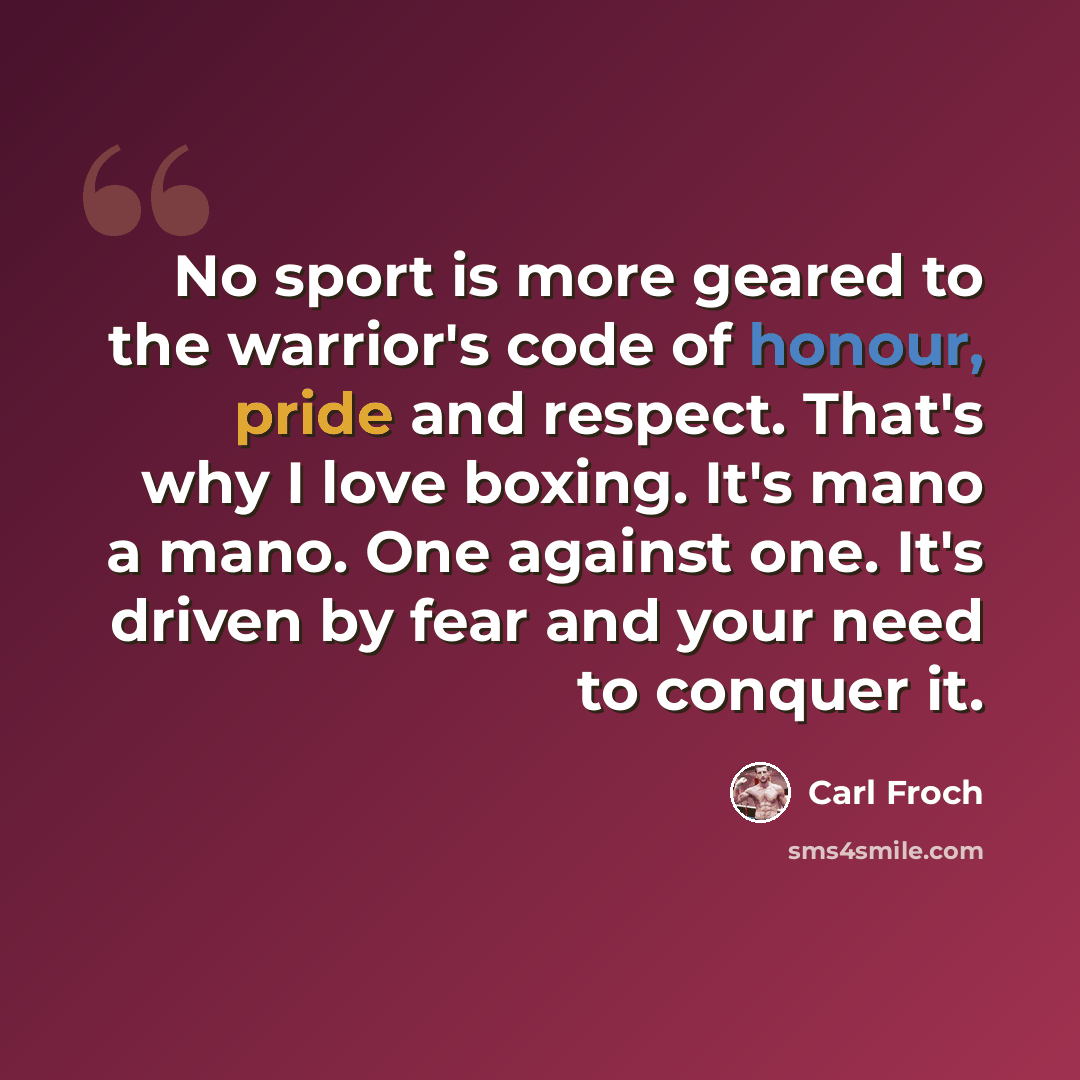“No sport is more geared to the warrior's code of honour, pride and respect. That's why I love boxing. It's mano a mano. One against one. It's driven by fear and your need to conquer it.” quote by Carl Froch