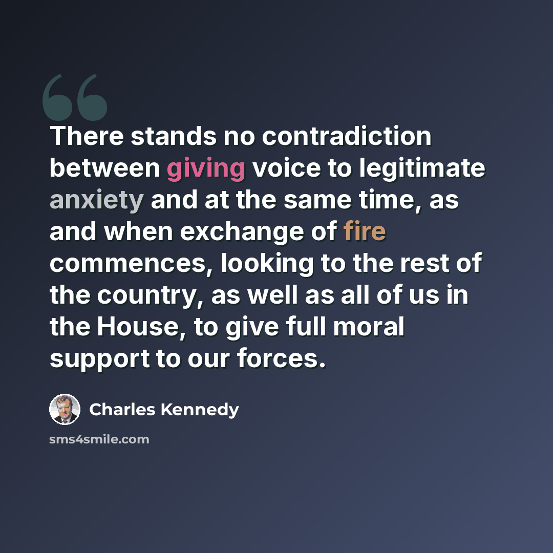 “There stands no contradiction between giving voice to legitimate anxiety and at the same time, as and when exchange of fire commences, looking to the rest of the country, as well as all of us in the House, to give full moral support to our forces.” quote by Charles Kennedy