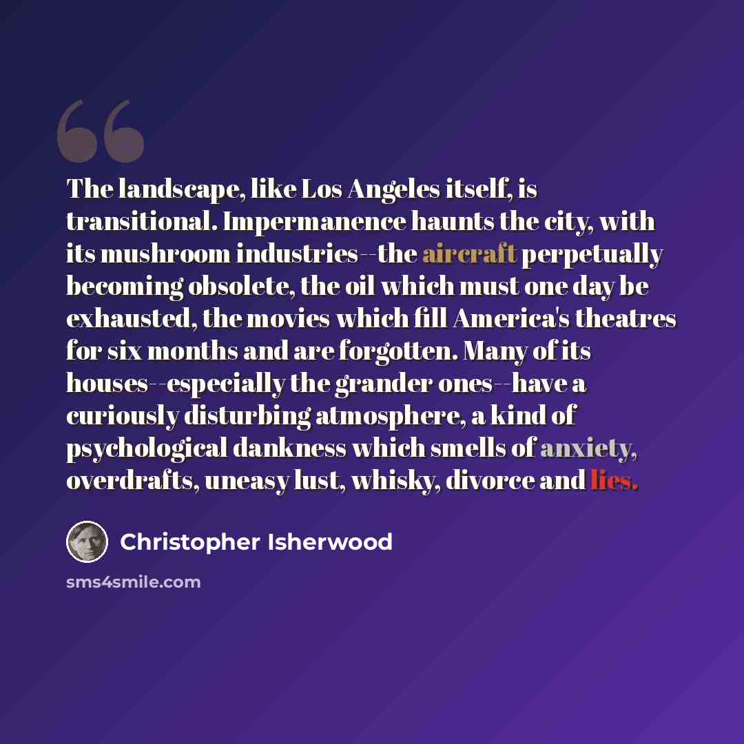 “The landscape, like Los Angeles itself, is transitional. Impermanence haunts the city, with its mushroom industries--the aircraft perpetually becoming obsolete, the oil which must one day be exhausted, the movies which fill America's theatres for six months and are forgotten. Many of its…” quote by Christopher Isherwood