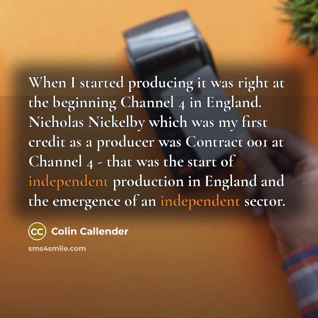 “When I started producing it was right at the beginning Channel 4 in England. Nicholas Nickelby which was my first credit as a producer was Contract 001 at Channel 4 - that was the start of independent production in England and the emergence of an independent sector.” quote by Colin Callender