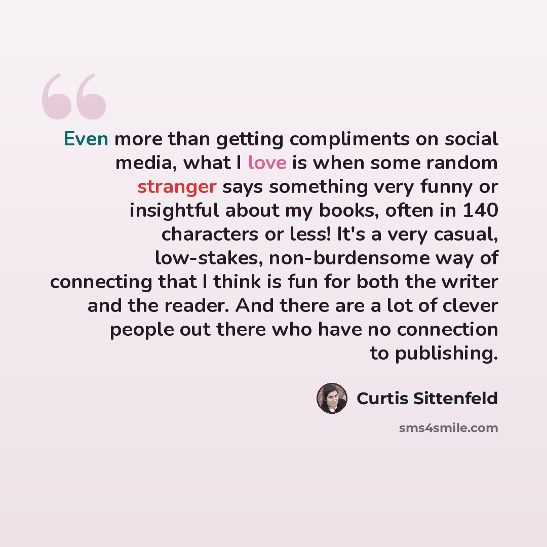 “Even more than getting compliments on social media, what I love is when some random stranger says something very funny or insightful about my books, often in 140 characters or less! It's a very casual, low-stakes, non-burdensome way of connecting that I think is fun for both the writer and the…” quote by Curtis Sittenfeld