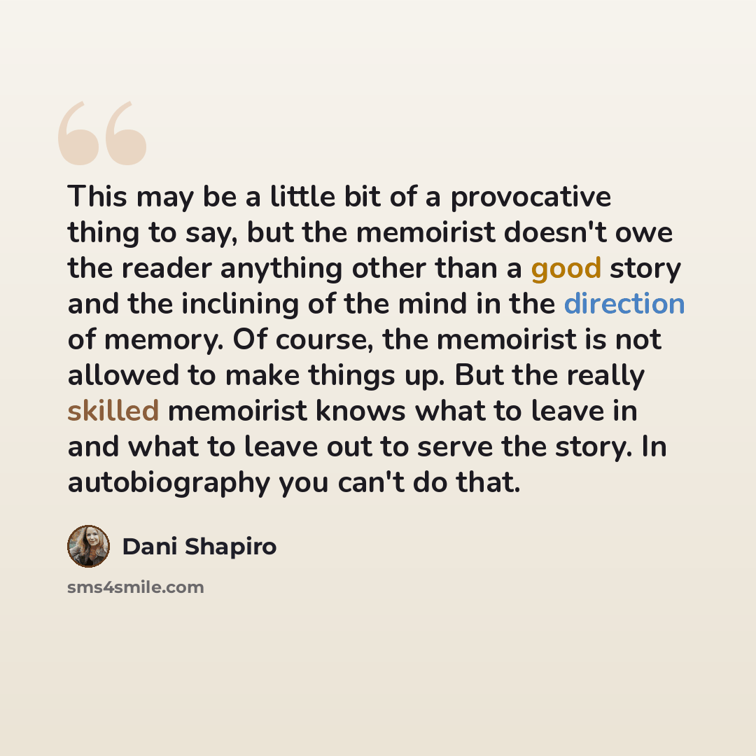 “This may be a little bit of a provocative thing to say, but the memoirist doesn't owe the reader anything other than a good story and the inclining of the mind in the direction of memory. Of course, the memoirist is not allowed to make things up. But the really skilled memoirist knows what to…” quote by Dani Shapiro
