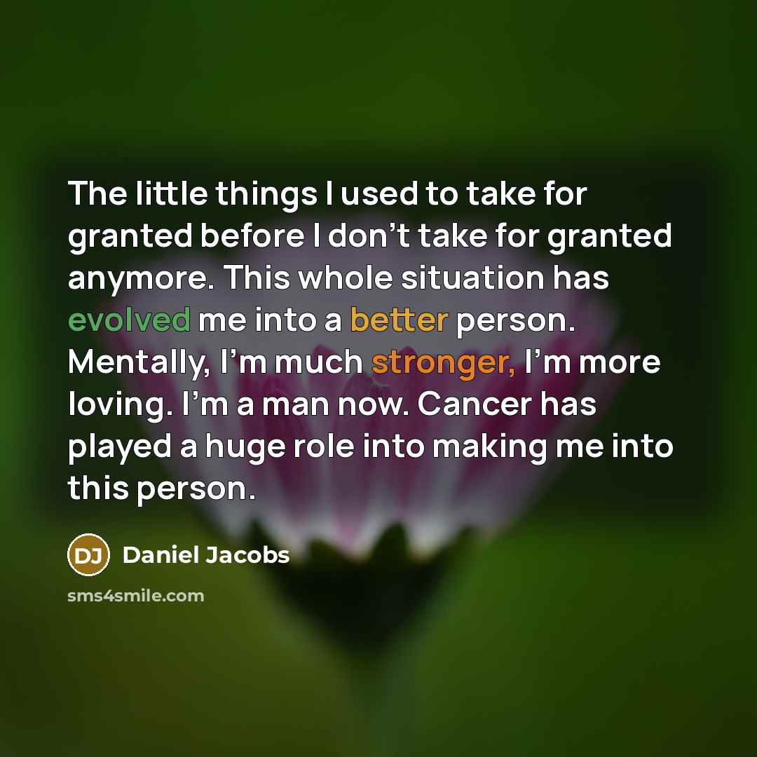 “The little things I used to take for granted before I don't take for granted anymore. This whole situation has evolved me into a better person. Mentally, I'm much stronger, I'm more loving. I'm a man now. Cancer has played a huge role into making me into this person.” quote by Daniel Jacobs
