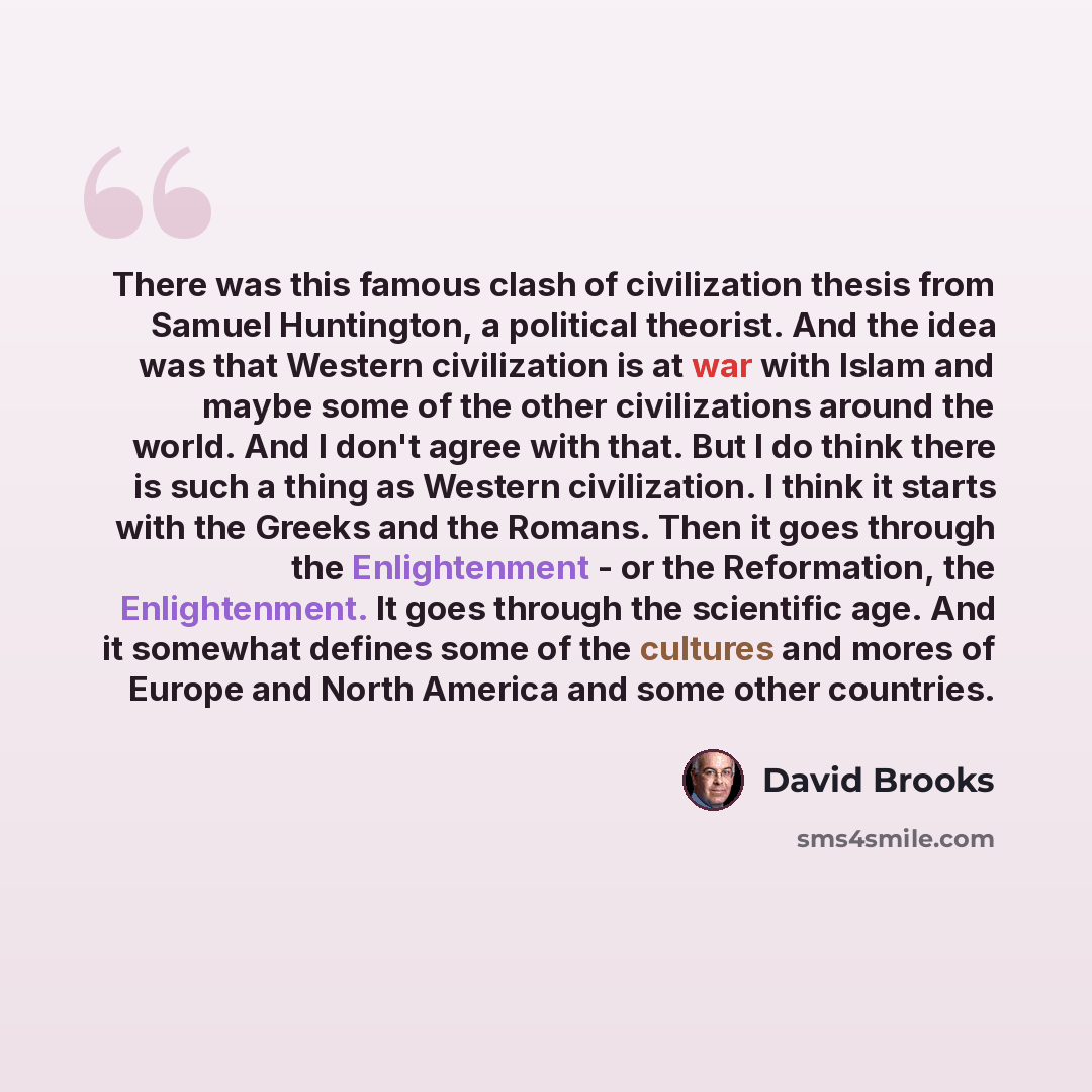 “There was this famous clash of civilization thesis from Samuel Huntington, a political theorist. And the idea was that Western civilization is at war with Islam and maybe some of the other civilizations around the world. And I don't agree with that. But I do think there is such a thing as Western…” quote by David Brooks
