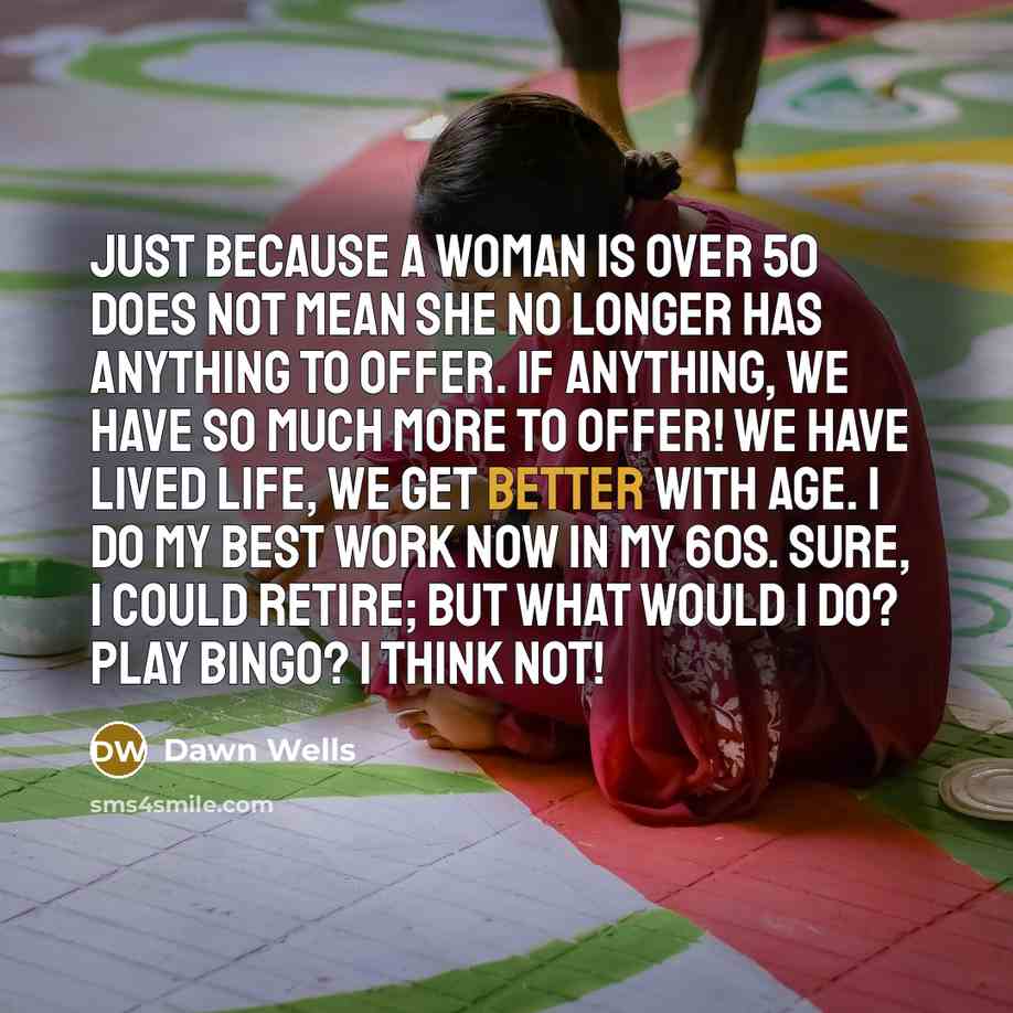 “Just because a woman is over 50 does not mean she no longer has anything to offer. If anything, we have so much more to offer! We have lived life, we get better with age. I do my best work now in my 60s. Sure, I could retire; but what would I do? Play Bingo? I think not!” quote by Dawn Wells