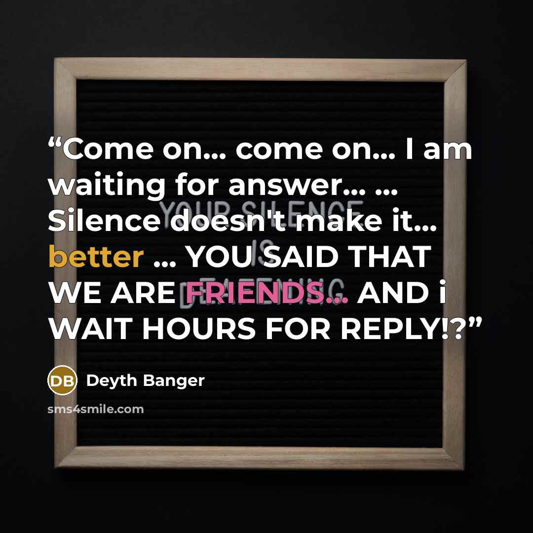 “Come on... come on... I am waiting for answer... ... Silence doesn't make it... better ... YOU SAID THAT WE ARE FRIENDS... AND i WAIT HOURS FOR REPLY!?” quote by Deyth Banger