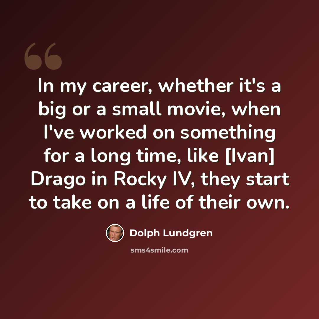 “In my career, whether it's a big or a small movie, when I've worked on something for a long time, like [Ivan] Drago in Rocky IV, they start to take on a life of their own.” quote by Dolph Lundgren