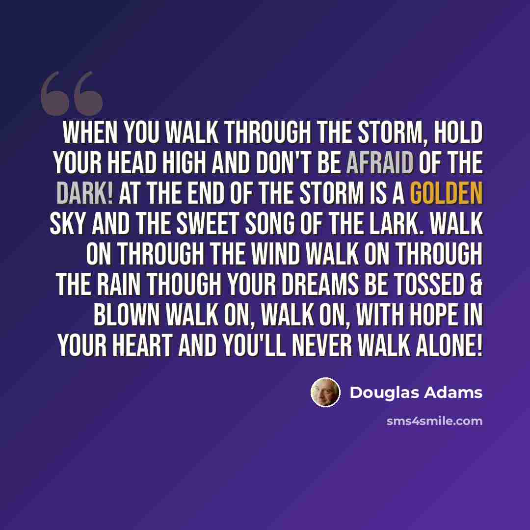 “When you walk through the storm, hold your head high And don't be afraid of the dark! At the end of the storm is a golden sky And the sweet song of the lark. Walk on through the wind Walk on through the rain Though your dreams be tossed & blown Walk on, walk on, with hope in your heart And you'll…” quote by Douglas Adams