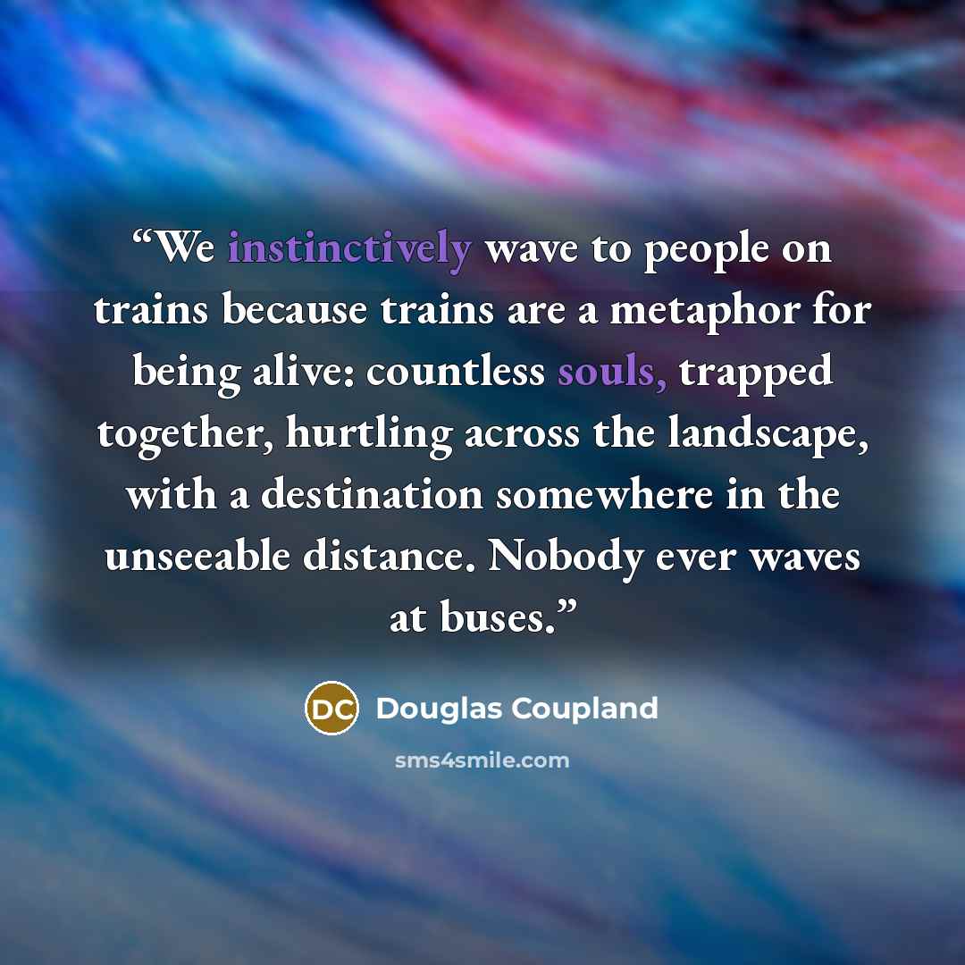 “We instinctively wave to people on trains because trains are a metaphor for being alive: countless souls, trapped together, hurtling across the landscape, with a destination somewhere in the unseeable distance. Nobody ever waves at buses.” quote by Douglas Coupland