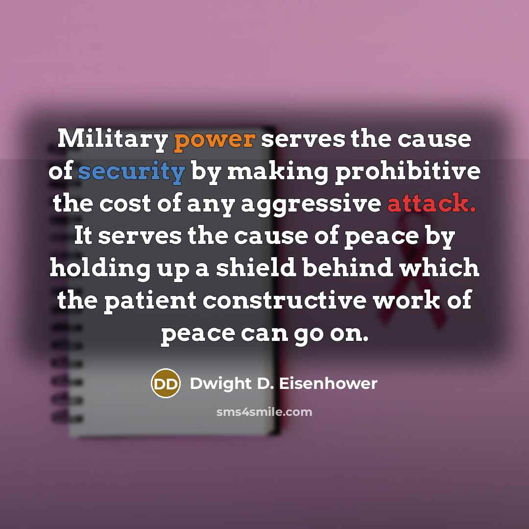 “Military power serves the cause of security by making prohibitive the cost of any aggressive attack. It serves the cause of peace by holding up a shield behind which the patient constructive work of peace can go on.” quote by Dwight D. Eisenhower