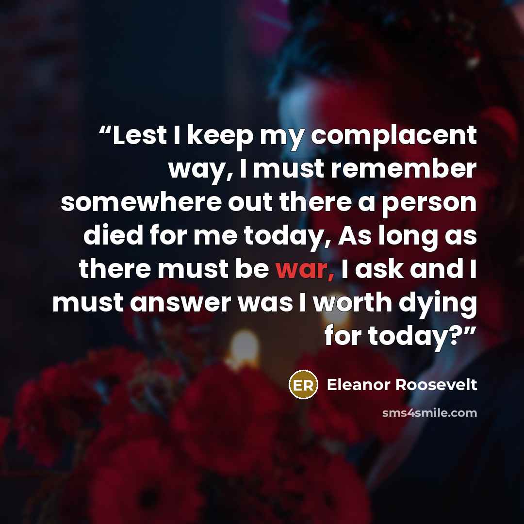 “Lest I keep my complacent way, I must remember somewhere out there a person died for me today, As long as there must be war, I ask and I must answer was I worth dying for today?” quote by Eleanor Roosevelt