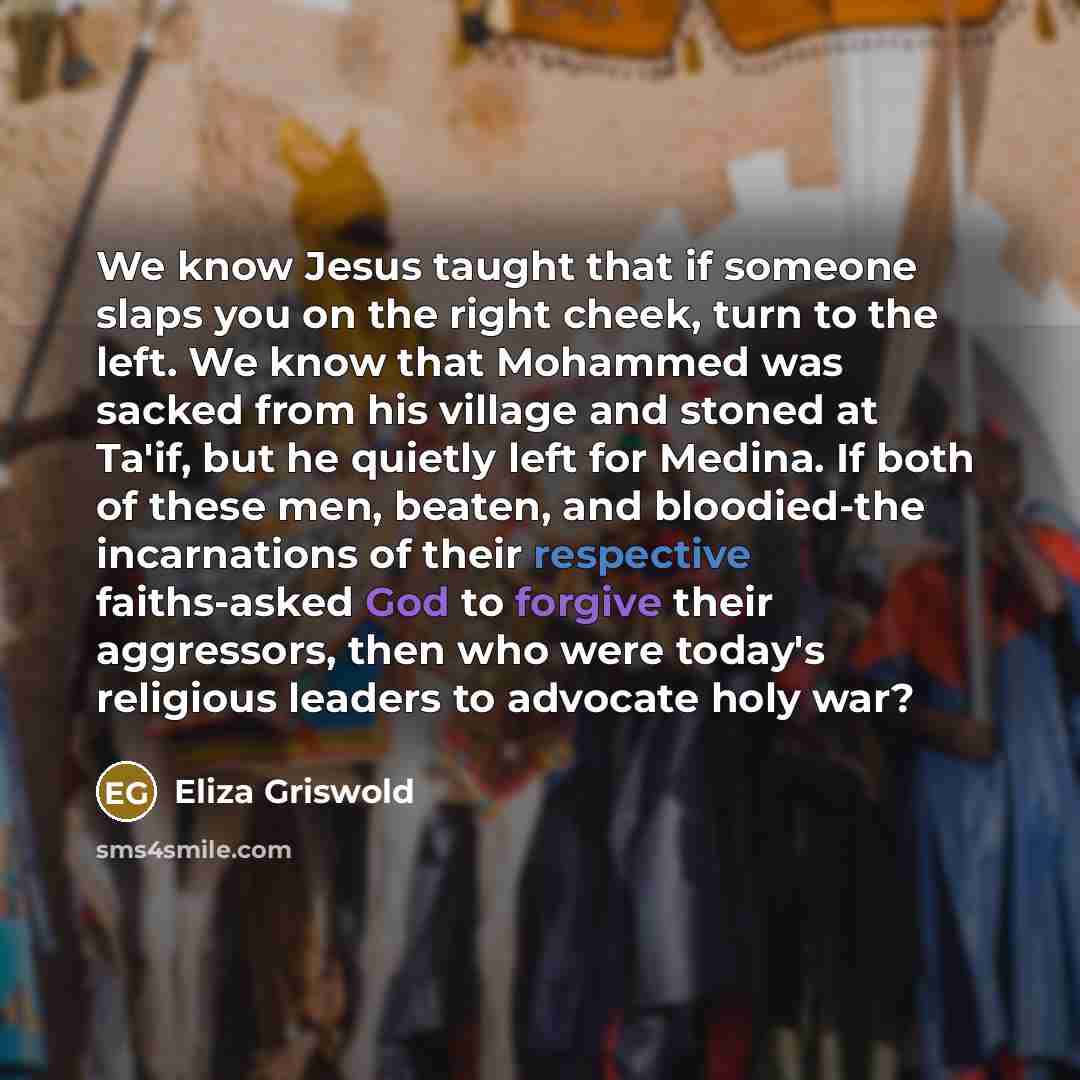 “We know Jesus taught that if someone slaps you on the right cheek, turn to the left. We know that Mohammed was sacked from his village and stoned at Ta'if, but he quietly left for Medina. If both of these men, beaten, and bloodied-the incarnations of their respective faiths-asked God to forgive…” quote by Eliza Griswold