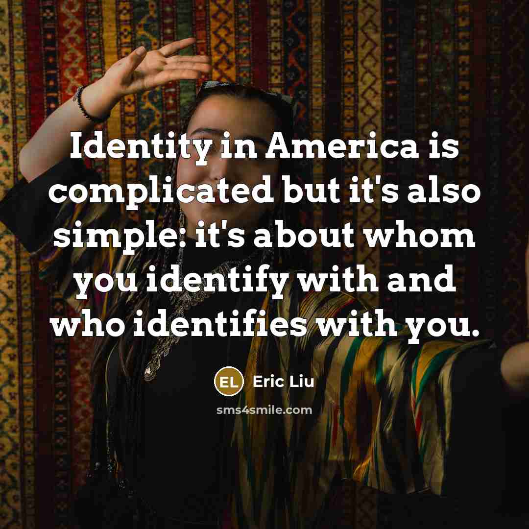 “Identity in America is complicated but it's also simple: it's about whom you identify with and who identifies with you.” quote by Eric Liu