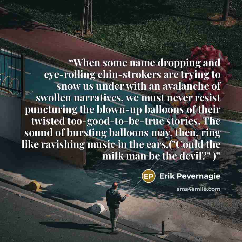 “When some name dropping and eye-rolling chin-strokers are trying to snow us under with an avalanche of swollen narratives, we must never resist puncturing the blown-up balloons of their twisted too-good-to-be-true stories. The sound of bursting balloons may, then, ring like ravishing music in the…” quote by Erik Pevernagie