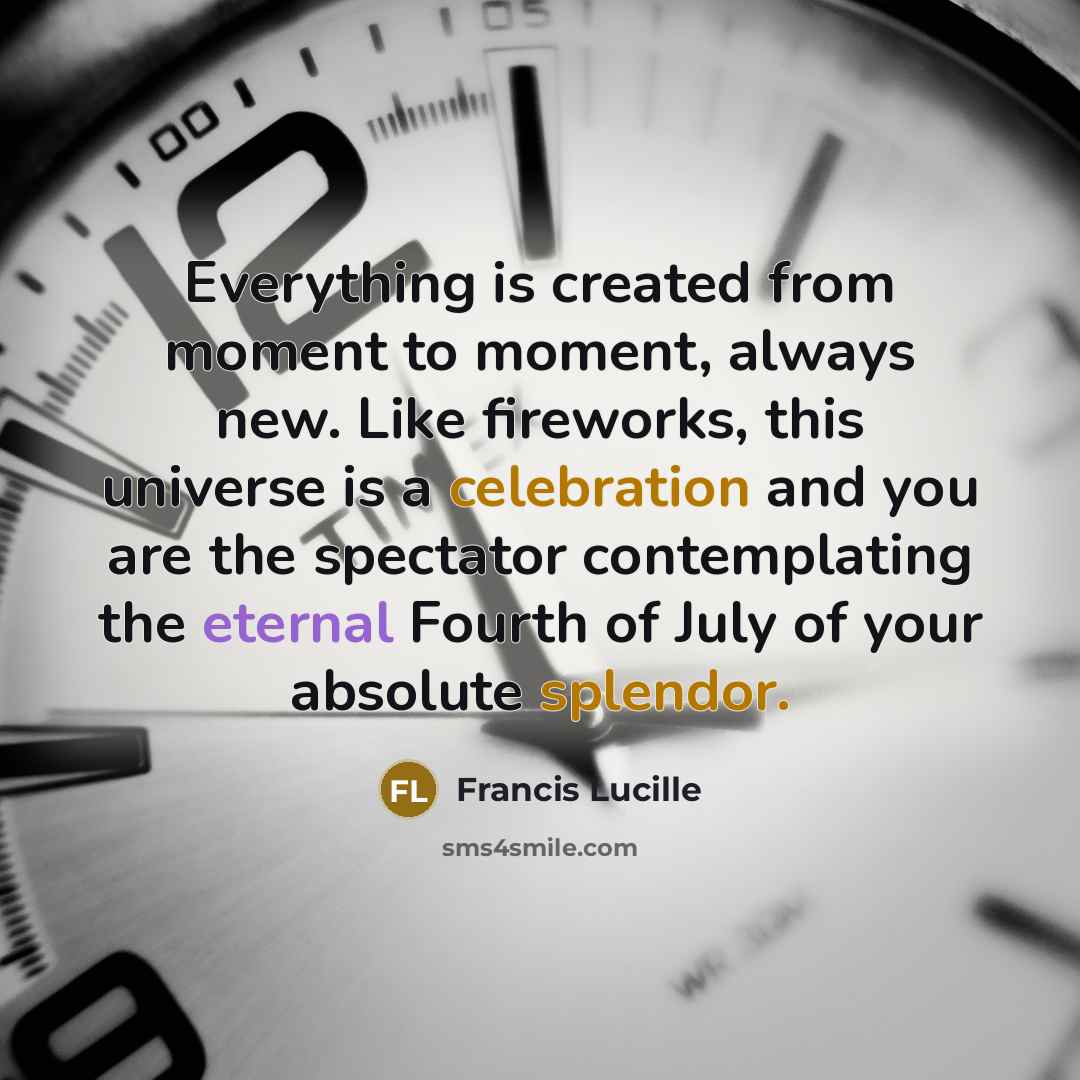 “Everything is created from moment to moment, always new. Like fireworks, this universe is a celebration and you are the spectator contemplating the eternal Fourth of July of your absolute splendor.” quote by Francis Lucille