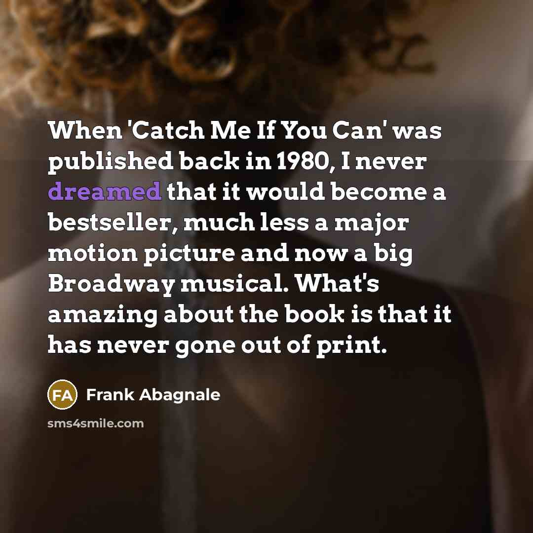 “When 'Catch Me If You Can' was published back in 1980, I never dreamed that it would become a bestseller, much less a major motion picture and now a big Broadway musical. What's amazing about the book is that it has never gone out of print.” quote by Frank Abagnale