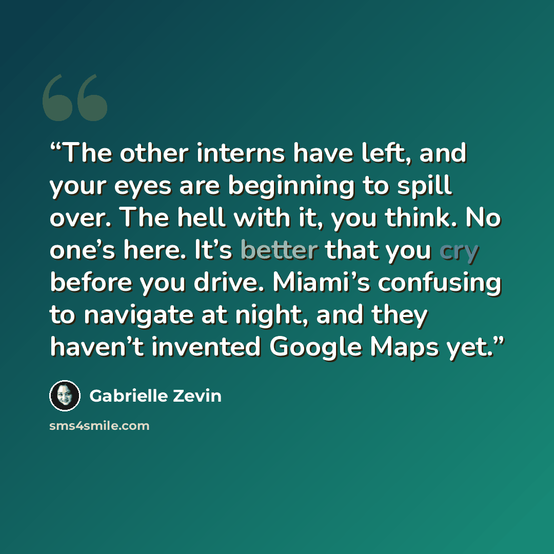 “The other interns have left, and your eyes are beginning to spill over. The hell with it, you think. No one’s here. It’s better that you cry before you drive. Miami’s confusing to navigate at night, and they haven’t invented Google Maps yet.” quote by Gabrielle Zevin