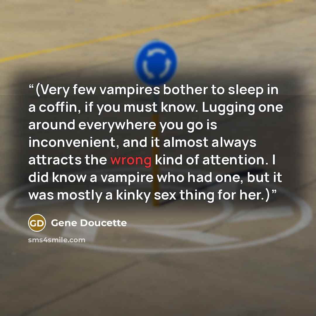 “(Very few vampires bother to sleep in a coffin, if you must know. Lugging one around everywhere you go is inconvenient, and it almost always attracts the wrong kind of attention. I did know a vampire who had one, but it was mostly a kinky sex thing for her.)” quote by Gene Doucette
