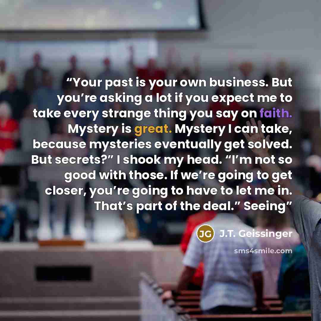 “Your past is your own business. But you’re asking a lot if you expect me to take every strange thing you say on faith. Mystery is great. Mystery I can take, because mysteries eventually get solved. But secrets?” I shook my head. “I’m not so good with those. If we’re going to get closer, you’re…” quote by J.T. Geissinger