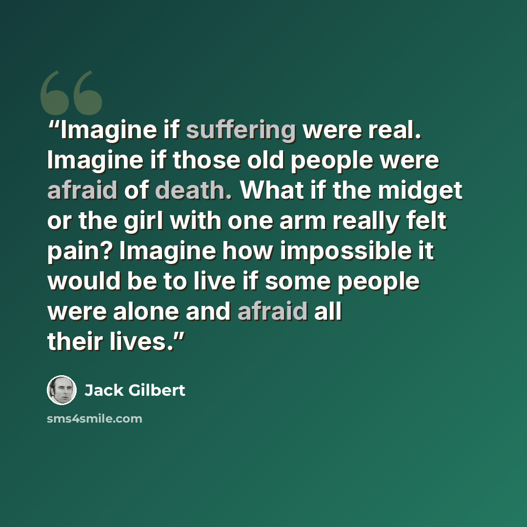 “Imagine if suffering were real. Imagine if those old people were afraid of death. What if the midget or the girl with one arm really felt pain? Imagine how impossible it would be to live if some people were alone and afraid all their lives.” quote by Jack Gilbert