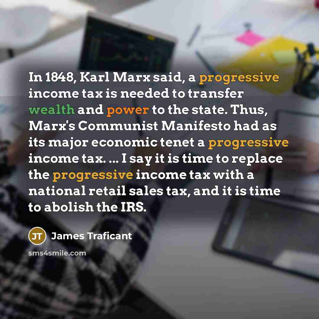 “In 1848, Karl Marx said, a progressive income tax is needed to transfer wealth and power to the state. Thus, Marx's Communist Manifesto had as its major economic tenet a progressive income tax. ... I say it is time to replace the progressive income tax with a national retail sales tax, and it is…” quote by James Traficant