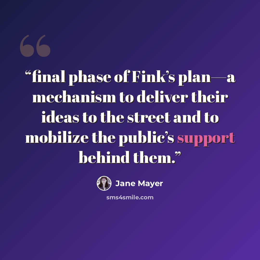 “final phase of Fink’s plan—a mechanism to deliver their ideas to the street and to mobilize the public’s support behind them.” quote by Jane Mayer