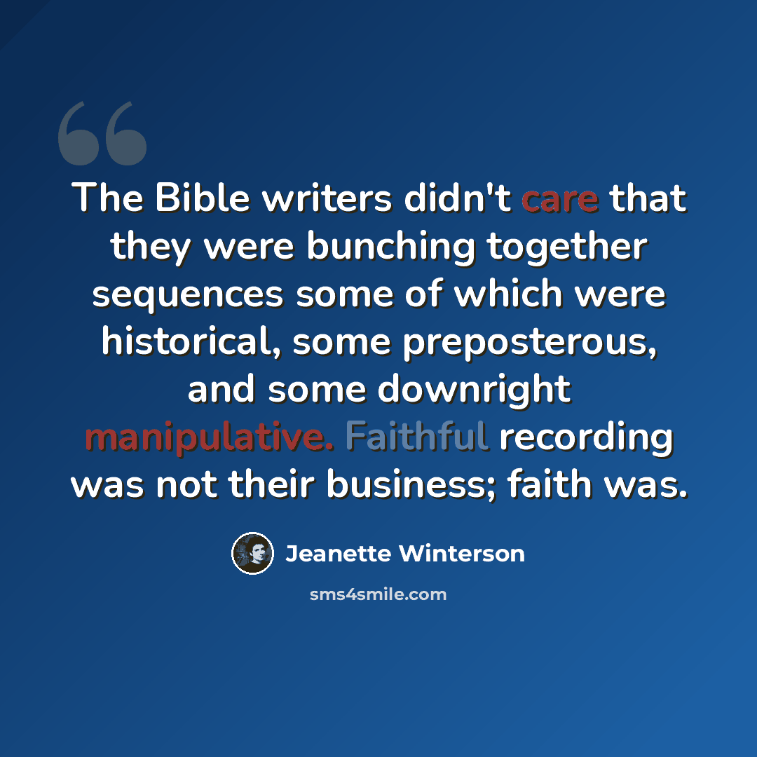 “The Bible writers didn't care that they were bunching together sequences some of which were historical, some preposterous, and some downright manipulative. Faithful recording was not their business; faith was.” quote by Jeanette Winterson