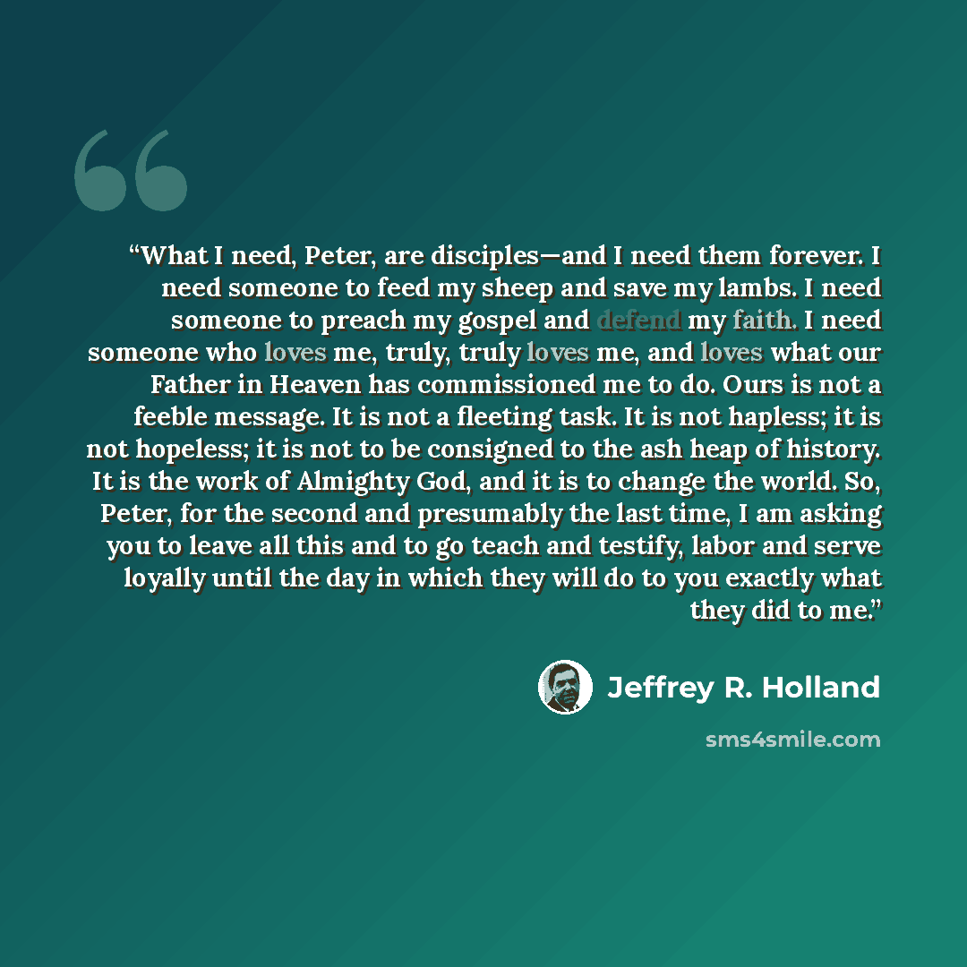 “What I need, Peter, are disciples—and I need them forever. I need someone to feed my sheep and save my lambs. I need someone to preach my gospel and defend my faith. I need someone who loves me, truly, truly loves me, and loves what our Father in Heaven has commissioned me to do. Ours is not a…” quote by Jeffrey R. Holland