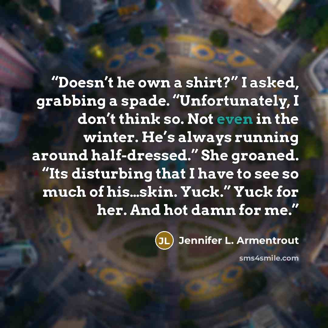 “Doesn’t he own a shirt?” I asked, grabbing a spade. “Unfortunately, I don’t think so. Not even in the winter. He’s always running around half-dressed.” She groaned. “Its disturbing that I have to see so much of his…skin. Yuck.” Yuck for her. And hot damn for me.” quote by Jennifer L. Armentrout
