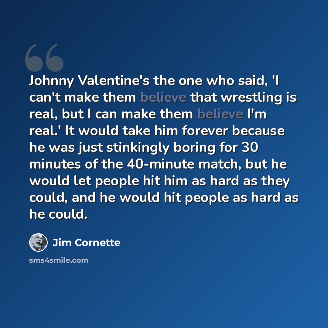 “Johnny Valentine's the one who said, 'I can't make them believe that wrestling is real, but I can make them believe I'm real.' It would take him forever because he was just stinkingly boring for 30 minutes of the 40-minute match, but he would let people hit him as hard as they could, and he would…” quote by Jim Cornette