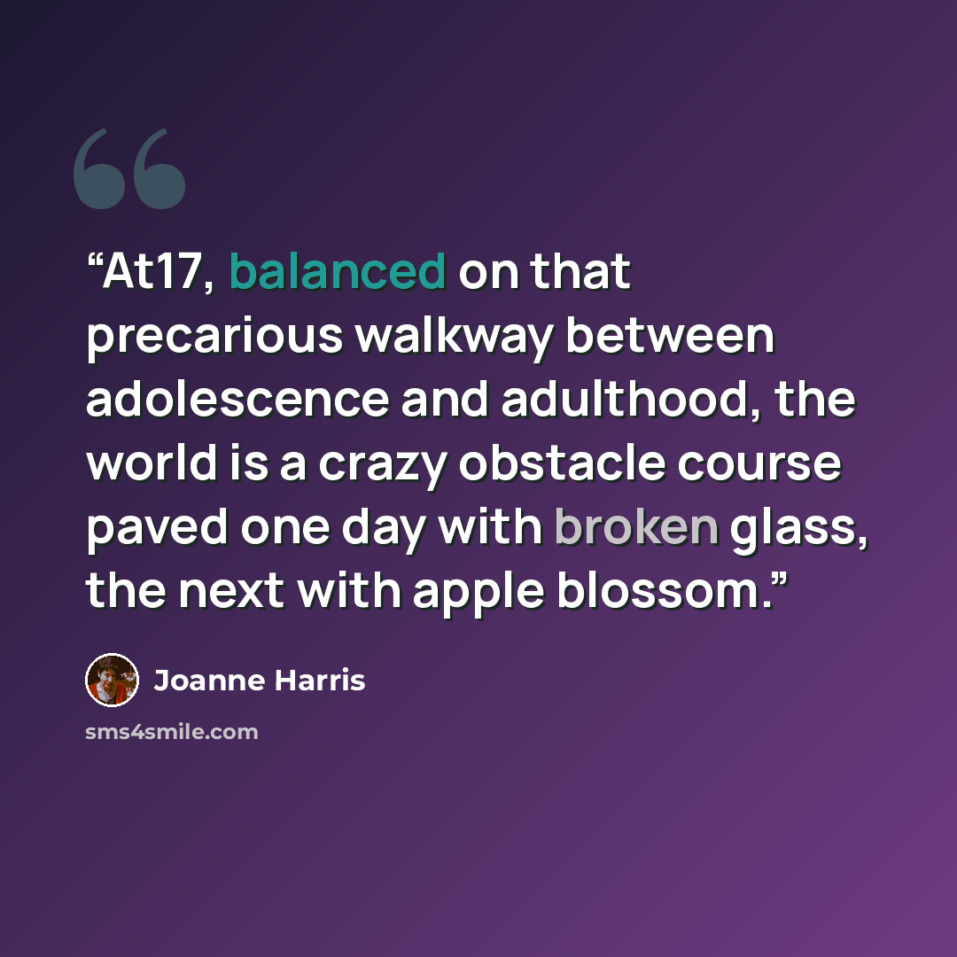“At17, balanced on that precarious walkway between adolescence and adulthood, the world is a crazy obstacle course paved one day with broken glass, the next with apple blossom.” quote by Joanne Harris