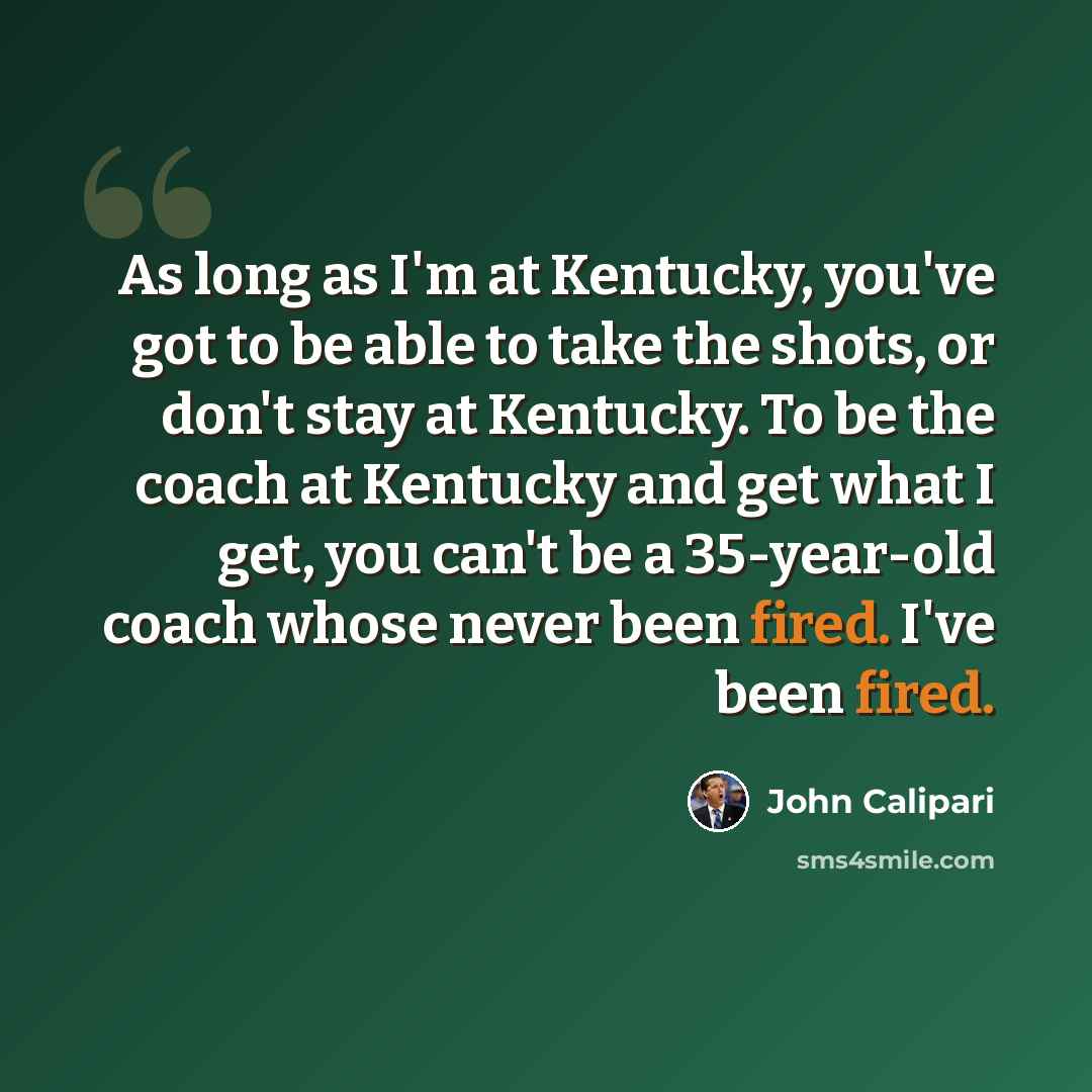 “As long as I'm at Kentucky, you've got to be able to take the shots, or don't stay at Kentucky. To be the coach at Kentucky and get what I get, you can't be a 35-year-old coach whose never been fired. I've been fired.” quote by John Calipari