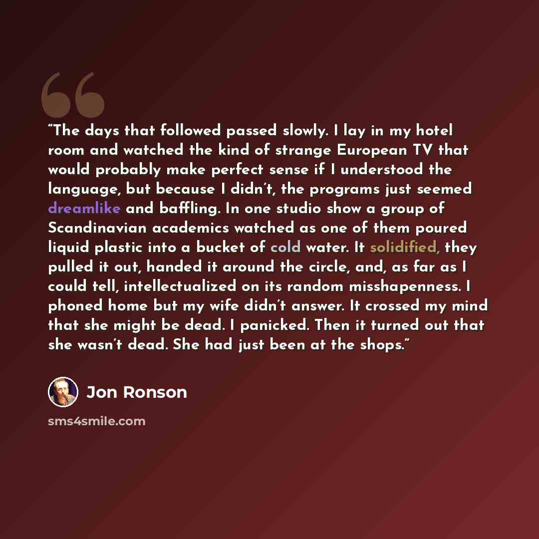 “The days that followed passed slowly. I lay in my hotel room and watched the kind of strange European TV that would probably make perfect sense if I understood the language, but because I didn’t, the programs just seemed dreamlike and baffling. In one studio show a group of Scandinavian academics…” quote by Jon Ronson
