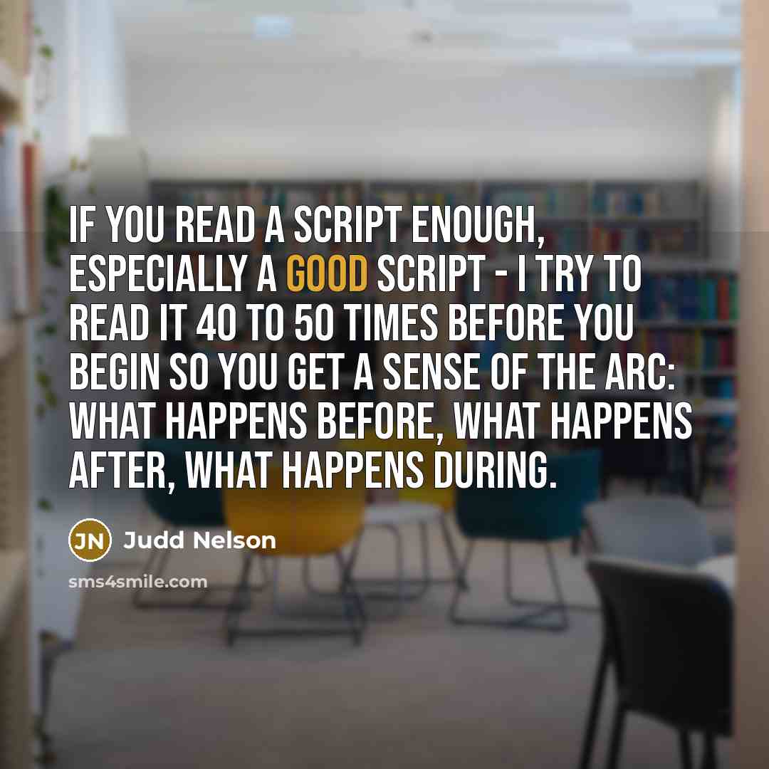 “If you read a script enough, especially a good script - I try to read it 40 to 50 times before you begin so you get a sense of the arc: what happens before, what happens after, what happens during.” quote by Judd Nelson