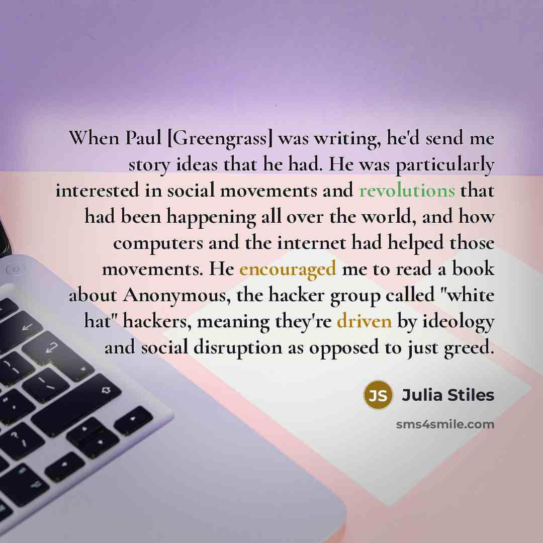 “When Paul [Greengrass] was writing, he'd send me story ideas that he had. He was particularly interested in social movements and revolutions that had been happening all over the world, and how computers and the internet had helped those movements. He encouraged me to read a book about Anonymous…” quote by Julia Stiles