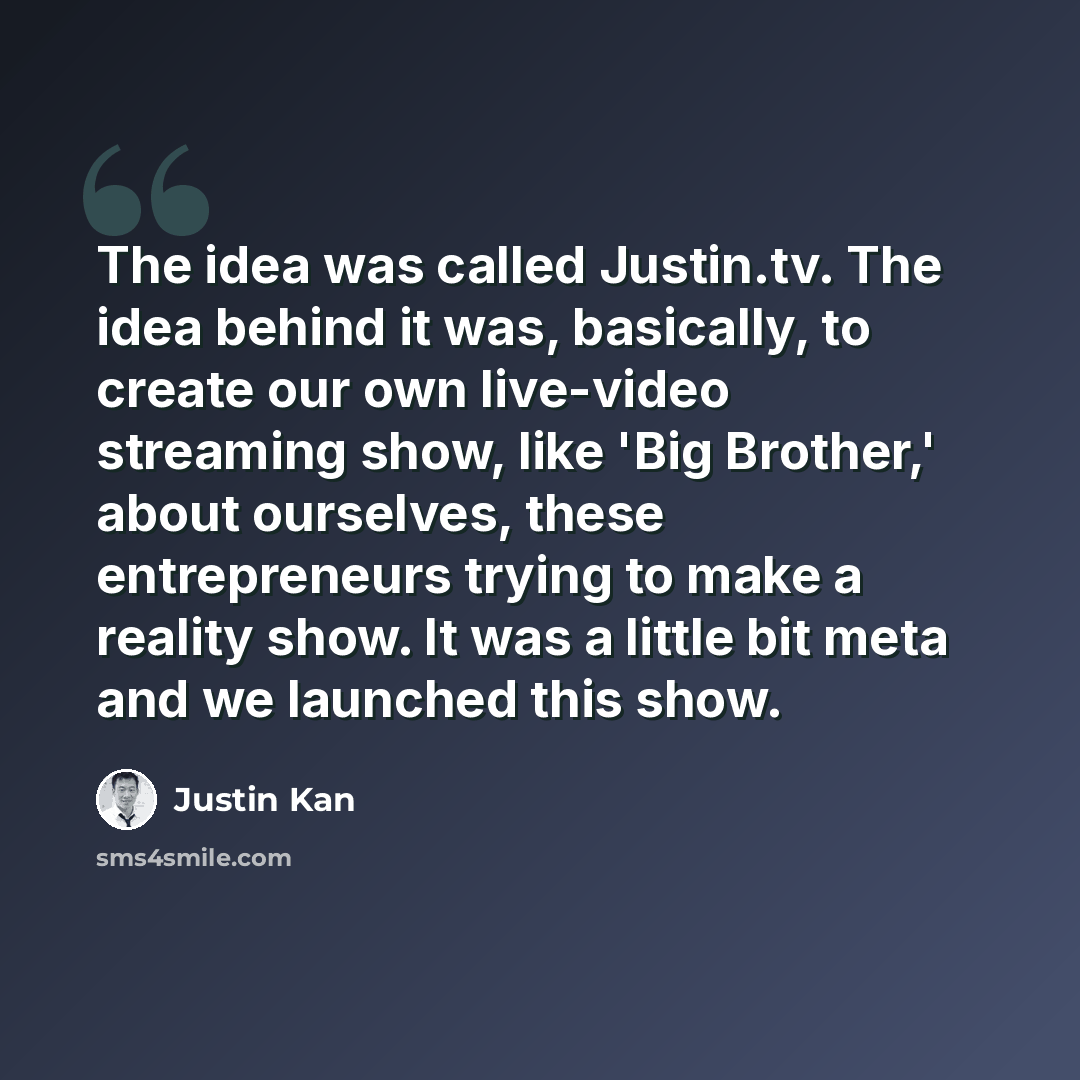 “The idea was called Justin.tv. The idea behind it was, basically, to create our own live-video streaming show, like 'Big Brother,' about ourselves, these entrepreneurs trying to make a reality show. It was a little bit meta and we launched this show.” quote by Justin Kan