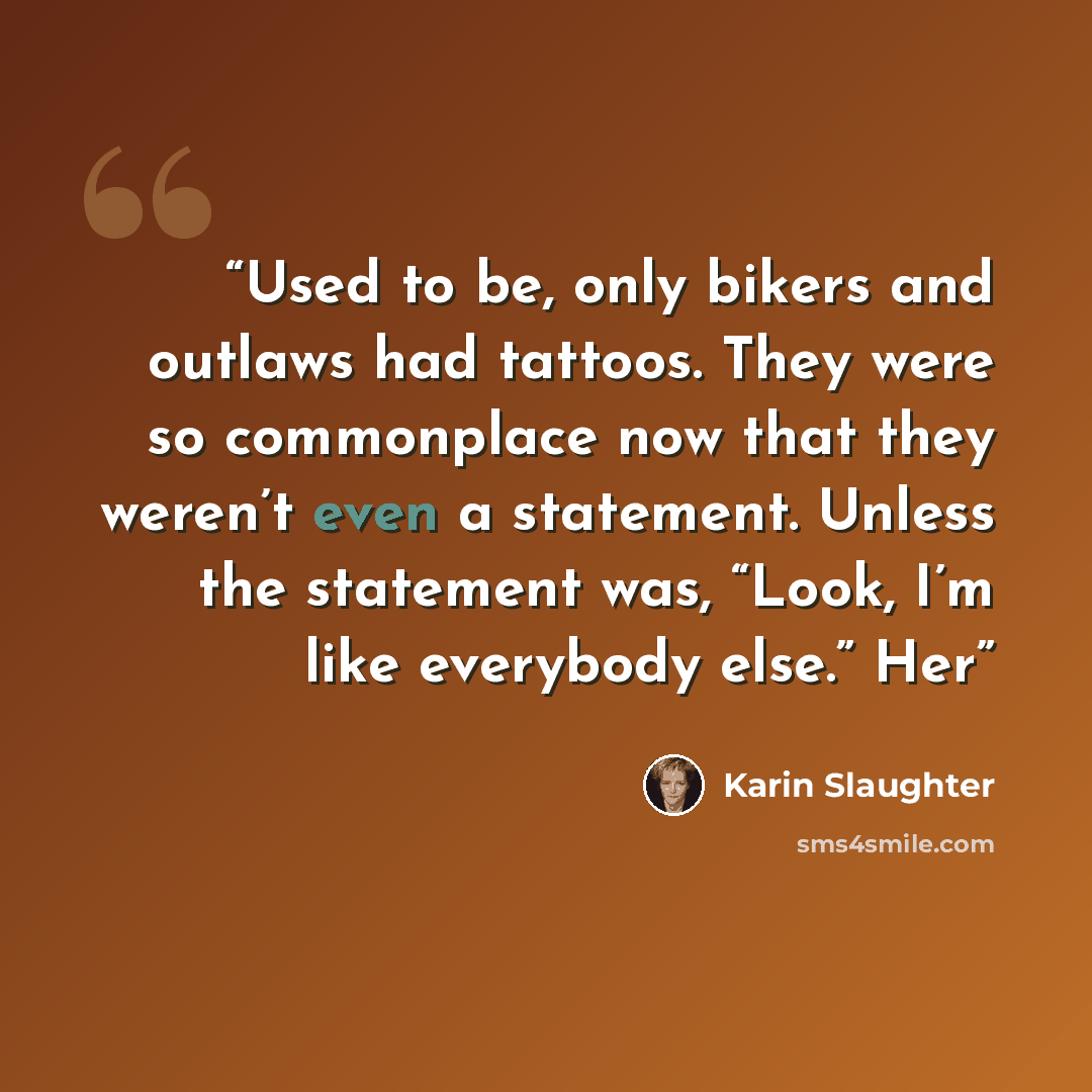 “Used to be, only bikers and outlaws had tattoos. They were so commonplace now that they weren’t even a statement. Unless the statement was, “Look, I’m like everybody else.” Her” quote by Karin Slaughter