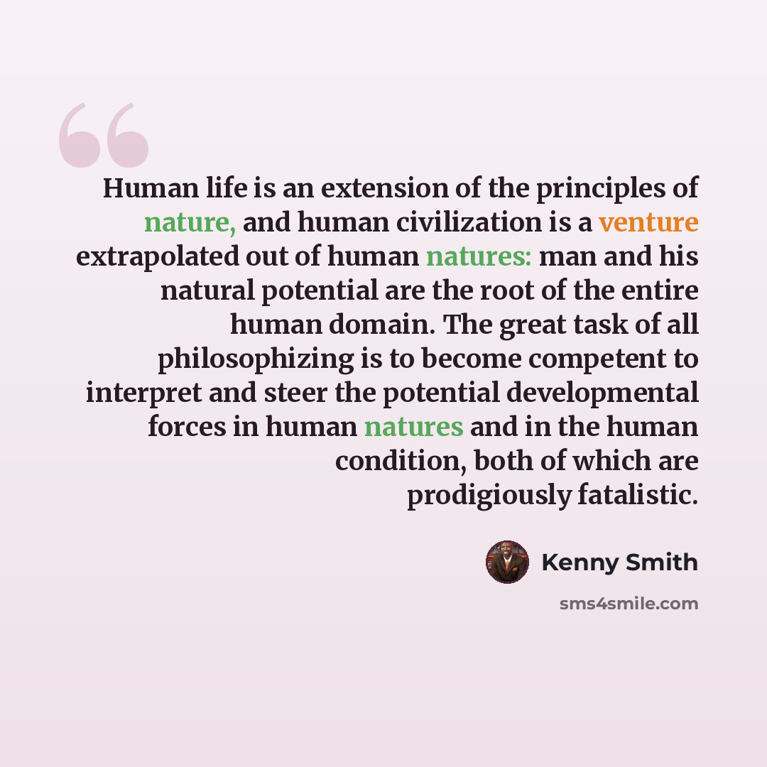 “Human life is an extension of the principles of nature, and human civilization is a venture extrapolated out of human natures: man and his natural potential are the root of the entire human domain. The great task of all philosophizing is to become competent to interpret and steer the potential…” quote by Kenny Smith