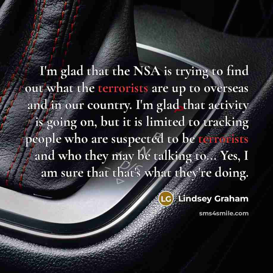 “I'm glad that the NSA is trying to find out what the terrorists are up to overseas and in our country. I'm glad that activity is going on, but it is limited to tracking people who are suspected to be terrorists and who they may be talking to... Yes, I am sure that that's what they're doing.” quote by Lindsey Graham