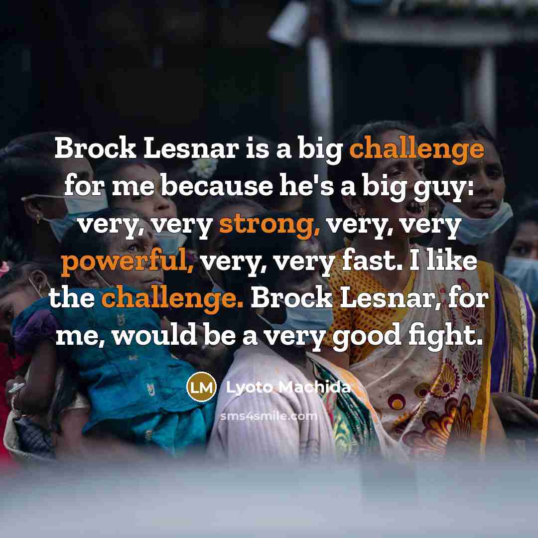 “Brock Lesnar is a big challenge for me because he's a big guy: very, very strong, very, very powerful, very, very fast. I like the challenge. Brock Lesnar, for me, would be a very good fight.” quote by Lyoto Machida