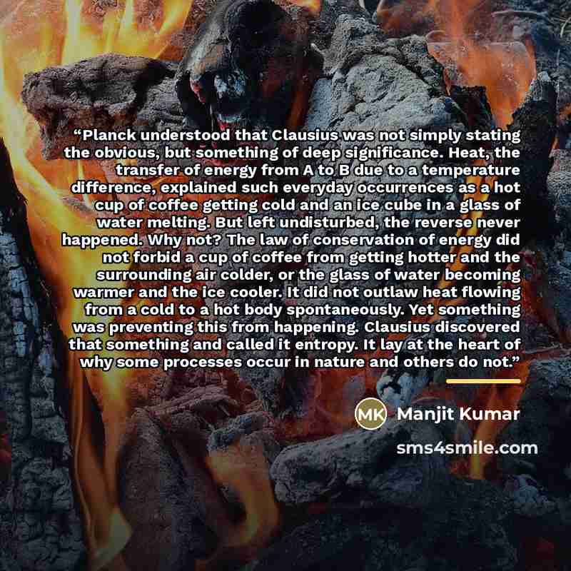 “Planck understood that Clausius was not simply stating the obvious, but something of deep significance. Heat, the transfer of energy from A to B due to a temperature difference, explained such everyday occurrences as a hot cup of coffee getting cold and an ice cube in a glass of water melting. But…” quote by Manjit Kumar